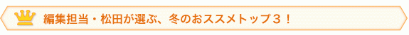 編集担当・松田が選ぶ、冬のおススメトップ３！