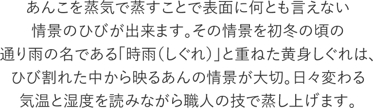 あんこを蒸気で蒸すことで表面に何とも言えない情景のひびが出来ます。その情景を初冬の頃の通り雨の名である「時雨（しぐれ）」と重ねた黄身しぐれは、ひび割れた中から映るあんの情景が大切。日々変わる気温と湿度を読みながら職人の技で蒸し上げます。