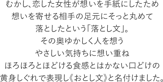 むかし、恋した女性が想いを手紙にしたため想いを寄せる相手の足元にそっと丸めて落としたという「落とし文」。その奥ゆかしく人を想うやさしい気持ちに想い重ねほろほろとほどける食感とはかない口どけの黄身しぐれで表現し《おとし文》と名付けました。