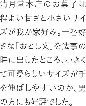 清月堂本店のお菓子は程よい甘さと小さいサイズが我が家好み。一番好きな「おとし文」を法事の時に出したところ、小さくて可愛らしいサイズが手を伸ばしやすいのか、男の方にも好評でした。