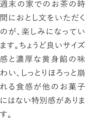 週末の家でのお茶の時間におとし文をいただくのが、楽しみになっています。ちょうど良いサイズ感と濃厚な黄身餡の味わい、しっとりほろっと崩れる食感が他のお菓子にはない