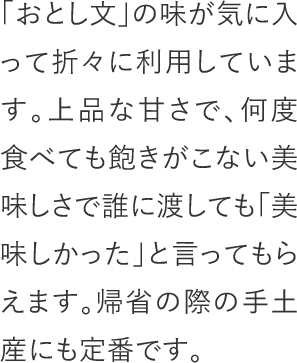 「おとし文」の味が気に入って折々に利用しています。上品な甘さで、何度食べても飽きがこない美味しさで誰に渡しても「美味しかった」と言ってもらえます。帰省の際の手土産にも定番です。