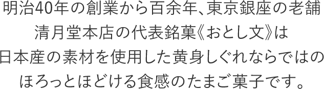 明治40年の創業から百余年、東京銀座の老舗清月堂本店の代表銘菓《おとし文》は日本産の素材を使用した黄身しぐれならではのほろっとほどける食感のたまご菓子です。